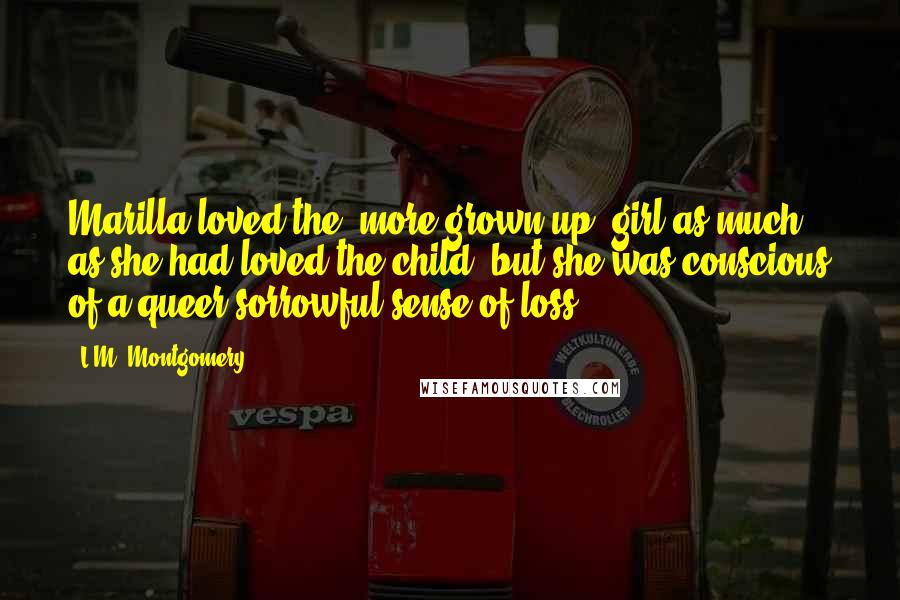 L.M. Montgomery Quotes: Marilla loved the [more grown up] girl as much as she had loved the child, but she was conscious of a queer sorrowful sense of loss.