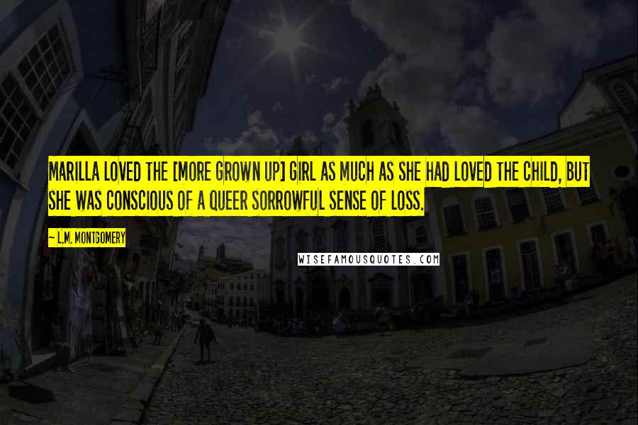 L.M. Montgomery Quotes: Marilla loved the [more grown up] girl as much as she had loved the child, but she was conscious of a queer sorrowful sense of loss.