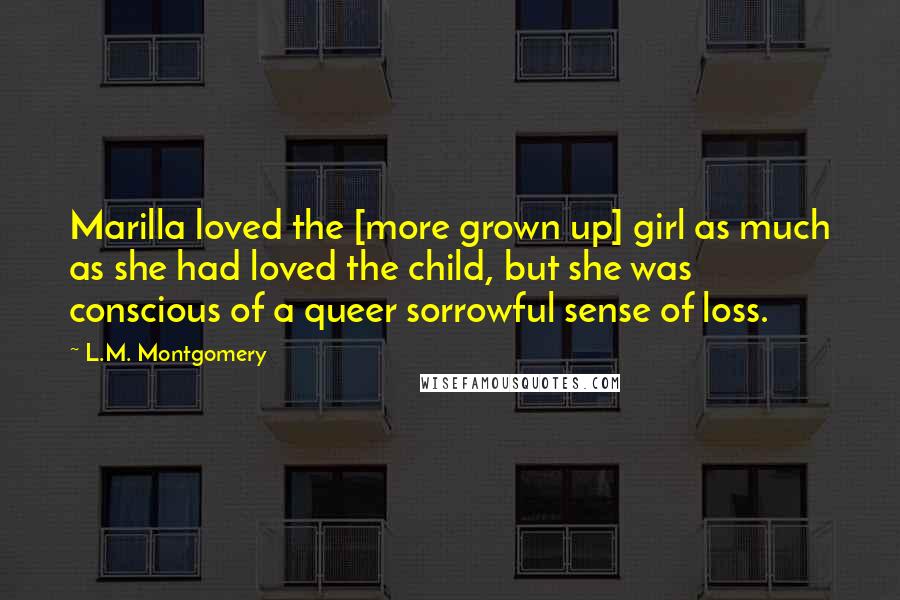 L.M. Montgomery Quotes: Marilla loved the [more grown up] girl as much as she had loved the child, but she was conscious of a queer sorrowful sense of loss.