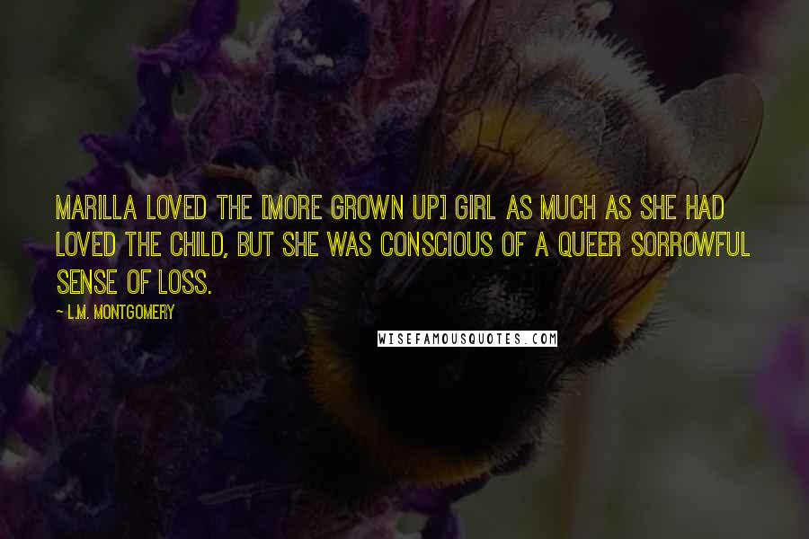 L.M. Montgomery Quotes: Marilla loved the [more grown up] girl as much as she had loved the child, but she was conscious of a queer sorrowful sense of loss.