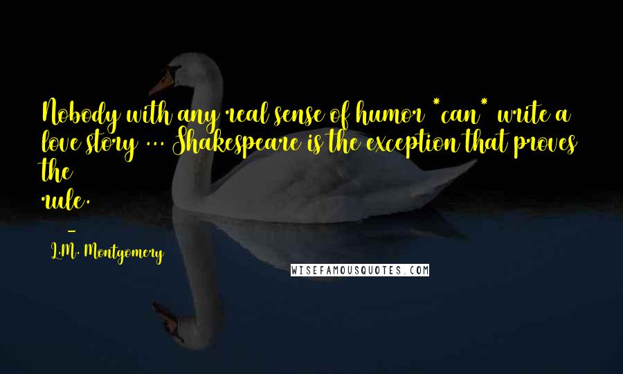 L.M. Montgomery Quotes: Nobody with any real sense of humor *can* write a love story ... Shakespeare is the exception that proves the rule. (90-91)