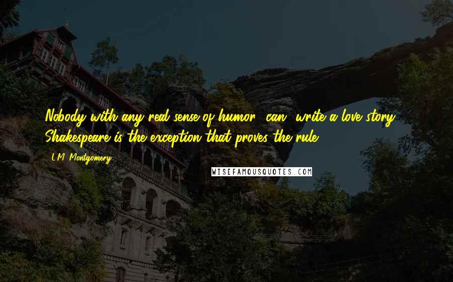 L.M. Montgomery Quotes: Nobody with any real sense of humor *can* write a love story ... Shakespeare is the exception that proves the rule. (90-91)