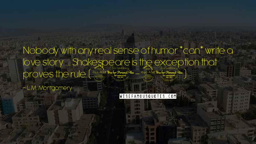 L.M. Montgomery Quotes: Nobody with any real sense of humor *can* write a love story ... Shakespeare is the exception that proves the rule. (90-91)