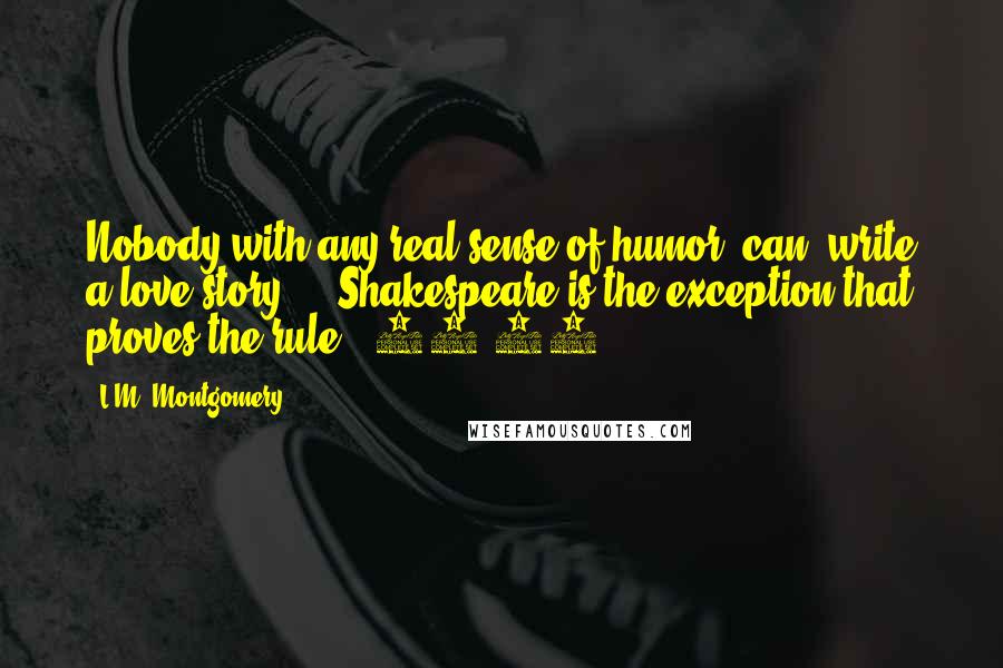 L.M. Montgomery Quotes: Nobody with any real sense of humor *can* write a love story ... Shakespeare is the exception that proves the rule. (90-91)