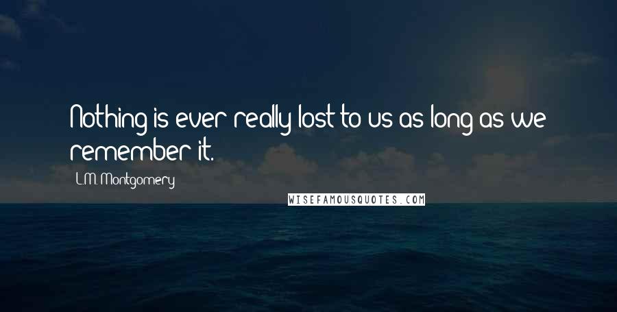 L.M. Montgomery Quotes: Nothing is ever really lost to us as long as we remember it.