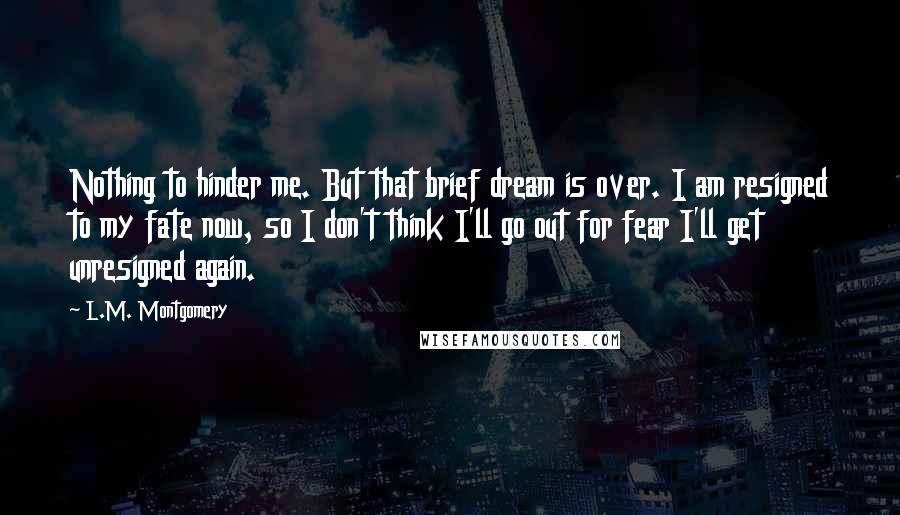 L.M. Montgomery Quotes: Nothing to hinder me. But that brief dream is over. I am resigned to my fate now, so I don't think I'll go out for fear I'll get unresigned again.