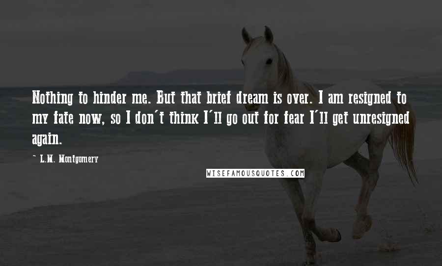 L.M. Montgomery Quotes: Nothing to hinder me. But that brief dream is over. I am resigned to my fate now, so I don't think I'll go out for fear I'll get unresigned again.