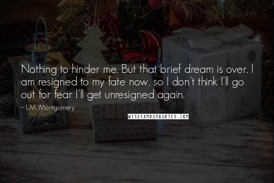 L.M. Montgomery Quotes: Nothing to hinder me. But that brief dream is over. I am resigned to my fate now, so I don't think I'll go out for fear I'll get unresigned again.