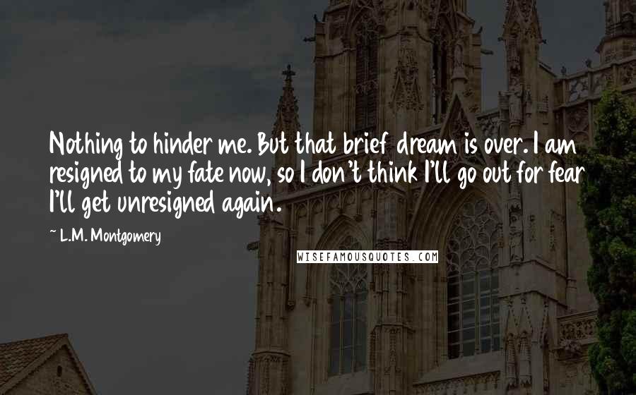 L.M. Montgomery Quotes: Nothing to hinder me. But that brief dream is over. I am resigned to my fate now, so I don't think I'll go out for fear I'll get unresigned again.