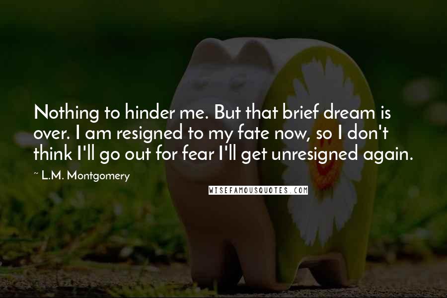 L.M. Montgomery Quotes: Nothing to hinder me. But that brief dream is over. I am resigned to my fate now, so I don't think I'll go out for fear I'll get unresigned again.