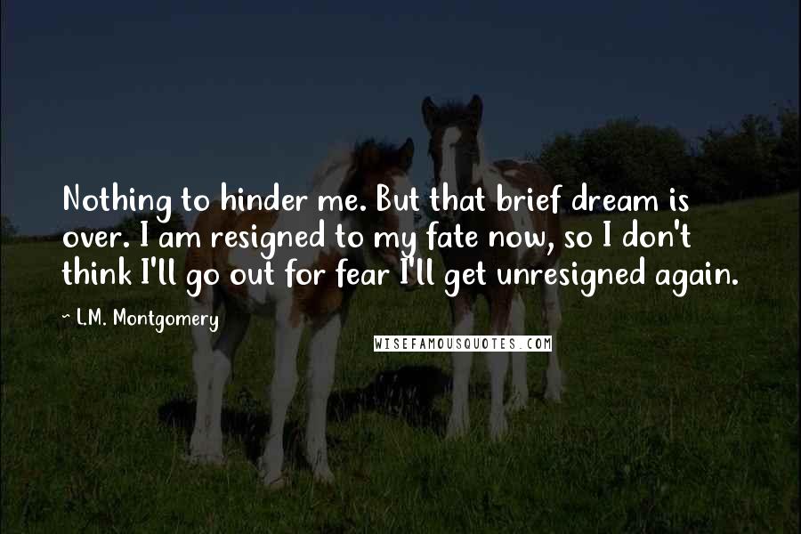 L.M. Montgomery Quotes: Nothing to hinder me. But that brief dream is over. I am resigned to my fate now, so I don't think I'll go out for fear I'll get unresigned again.