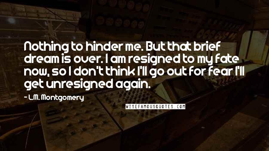 L.M. Montgomery Quotes: Nothing to hinder me. But that brief dream is over. I am resigned to my fate now, so I don't think I'll go out for fear I'll get unresigned again.