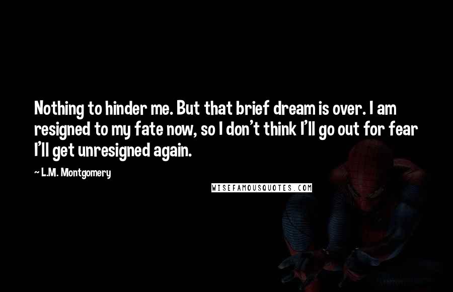 L.M. Montgomery Quotes: Nothing to hinder me. But that brief dream is over. I am resigned to my fate now, so I don't think I'll go out for fear I'll get unresigned again.