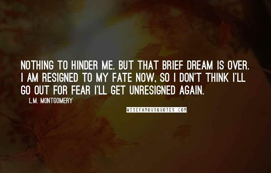 L.M. Montgomery Quotes: Nothing to hinder me. But that brief dream is over. I am resigned to my fate now, so I don't think I'll go out for fear I'll get unresigned again.