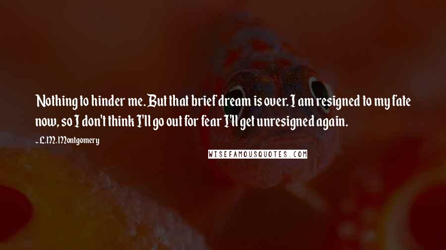 L.M. Montgomery Quotes: Nothing to hinder me. But that brief dream is over. I am resigned to my fate now, so I don't think I'll go out for fear I'll get unresigned again.