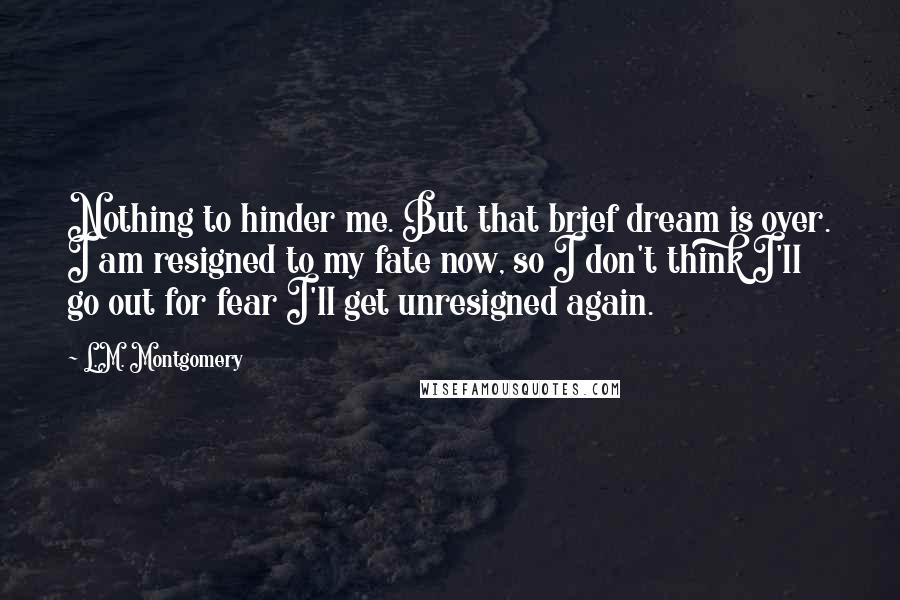 L.M. Montgomery Quotes: Nothing to hinder me. But that brief dream is over. I am resigned to my fate now, so I don't think I'll go out for fear I'll get unresigned again.