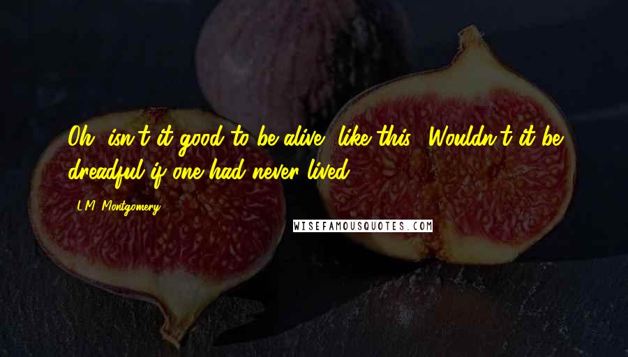 L.M. Montgomery Quotes: Oh, isn't it good to be alive--like this? Wouldn't it be dreadful if one had never lived?