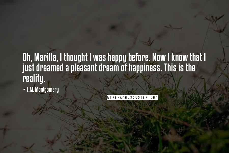 L.M. Montgomery Quotes: Oh, Marilla, I thought I was happy before. Now I know that I just dreamed a pleasant dream of happiness. This is the reality.