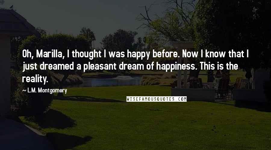 L.M. Montgomery Quotes: Oh, Marilla, I thought I was happy before. Now I know that I just dreamed a pleasant dream of happiness. This is the reality.