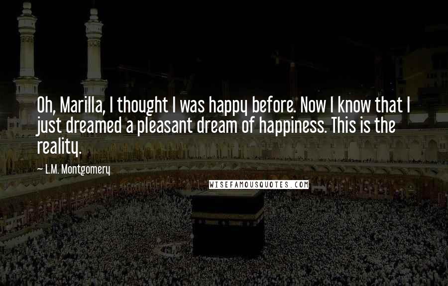 L.M. Montgomery Quotes: Oh, Marilla, I thought I was happy before. Now I know that I just dreamed a pleasant dream of happiness. This is the reality.