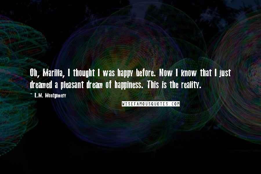 L.M. Montgomery Quotes: Oh, Marilla, I thought I was happy before. Now I know that I just dreamed a pleasant dream of happiness. This is the reality.