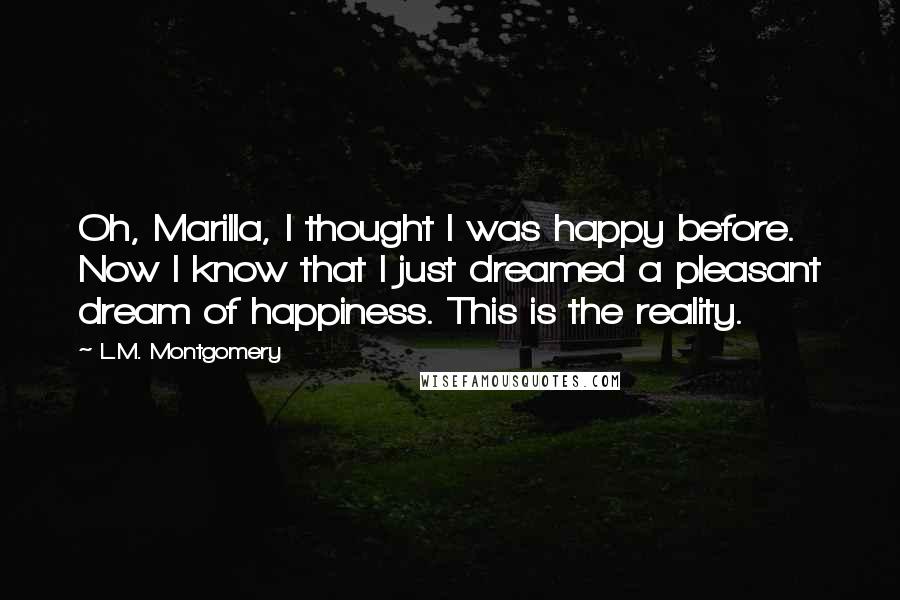 L.M. Montgomery Quotes: Oh, Marilla, I thought I was happy before. Now I know that I just dreamed a pleasant dream of happiness. This is the reality.