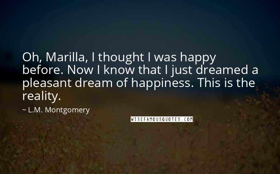 L.M. Montgomery Quotes: Oh, Marilla, I thought I was happy before. Now I know that I just dreamed a pleasant dream of happiness. This is the reality.