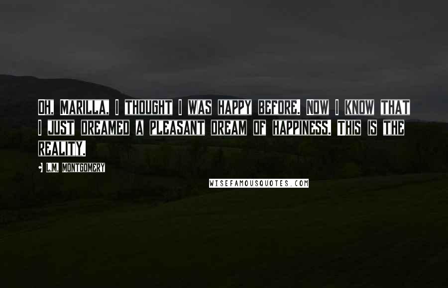 L.M. Montgomery Quotes: Oh, Marilla, I thought I was happy before. Now I know that I just dreamed a pleasant dream of happiness. This is the reality.