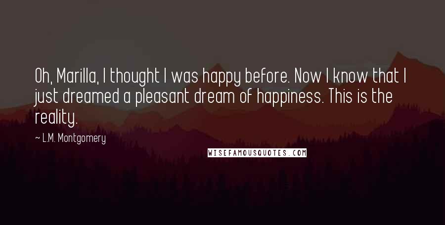 L.M. Montgomery Quotes: Oh, Marilla, I thought I was happy before. Now I know that I just dreamed a pleasant dream of happiness. This is the reality.