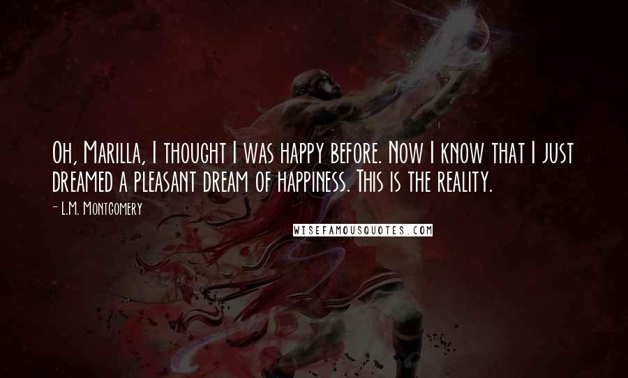 L.M. Montgomery Quotes: Oh, Marilla, I thought I was happy before. Now I know that I just dreamed a pleasant dream of happiness. This is the reality.