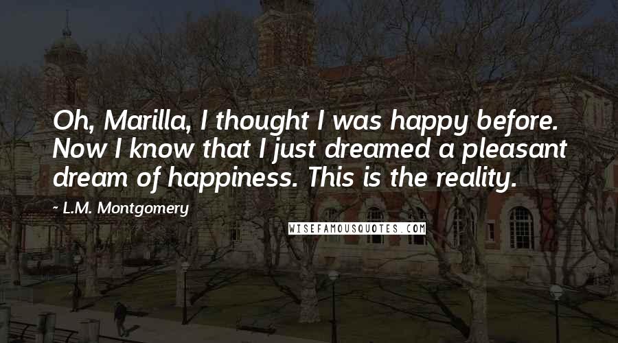 L.M. Montgomery Quotes: Oh, Marilla, I thought I was happy before. Now I know that I just dreamed a pleasant dream of happiness. This is the reality.