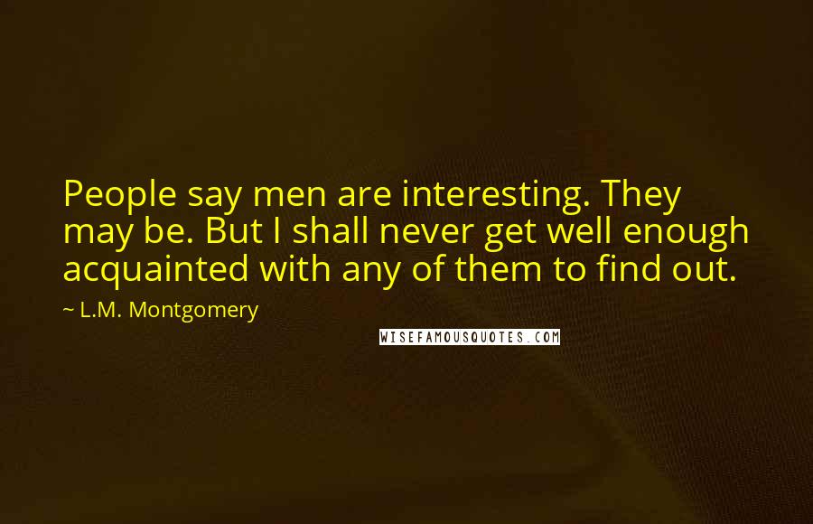 L.M. Montgomery Quotes: People say men are interesting. They may be. But I shall never get well enough acquainted with any of them to find out.