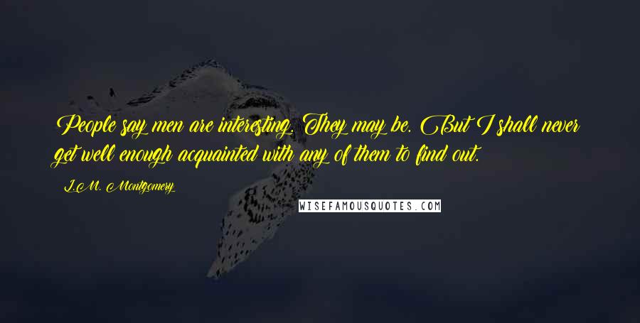 L.M. Montgomery Quotes: People say men are interesting. They may be. But I shall never get well enough acquainted with any of them to find out.