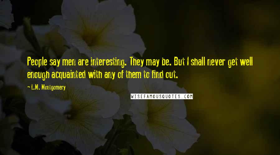 L.M. Montgomery Quotes: People say men are interesting. They may be. But I shall never get well enough acquainted with any of them to find out.