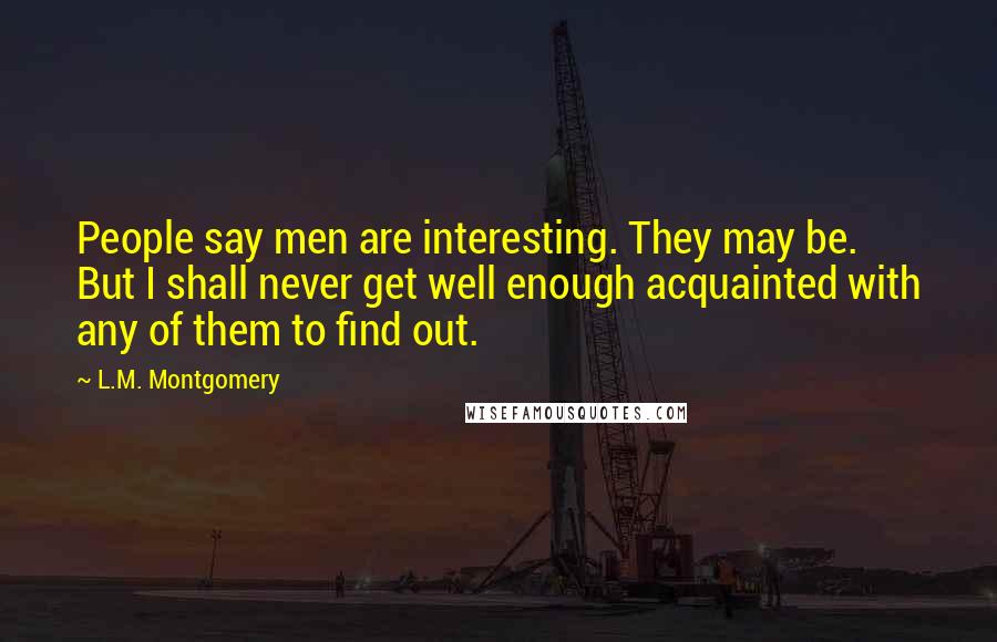 L.M. Montgomery Quotes: People say men are interesting. They may be. But I shall never get well enough acquainted with any of them to find out.