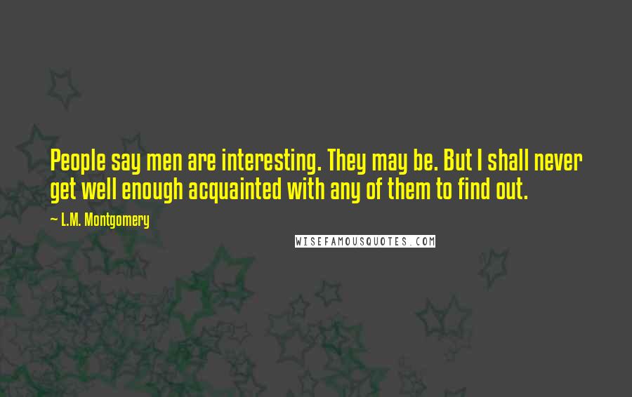 L.M. Montgomery Quotes: People say men are interesting. They may be. But I shall never get well enough acquainted with any of them to find out.