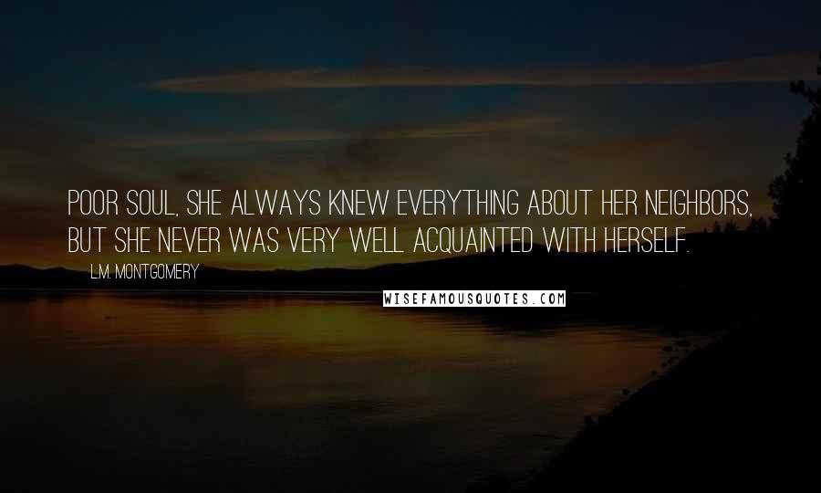 L.M. Montgomery Quotes: Poor soul, she always knew everything about her neighbors, but she never was very well acquainted with herself.