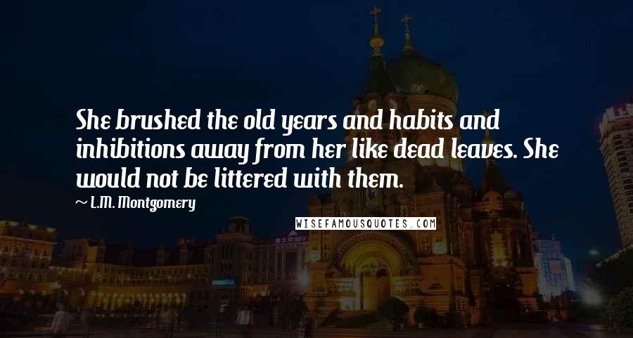 L.M. Montgomery Quotes: She brushed the old years and habits and inhibitions away from her like dead leaves. She would not be littered with them.