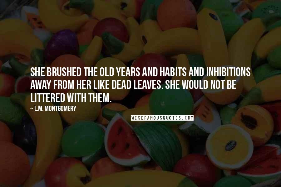 L.M. Montgomery Quotes: She brushed the old years and habits and inhibitions away from her like dead leaves. She would not be littered with them.