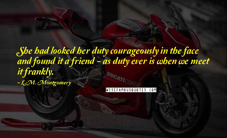 L.M. Montgomery Quotes: She had looked her duty courageously in the face and found it a friend - as duty ever is when we meet it frankly.