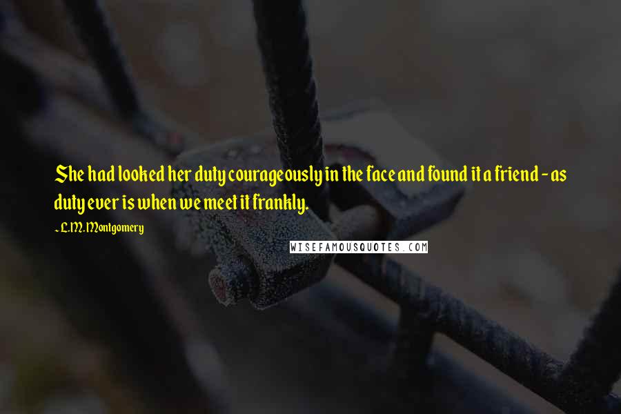 L.M. Montgomery Quotes: She had looked her duty courageously in the face and found it a friend - as duty ever is when we meet it frankly.