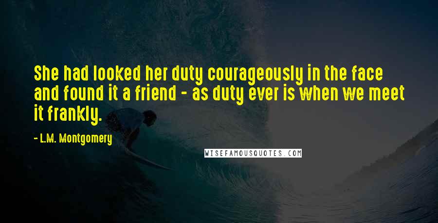 L.M. Montgomery Quotes: She had looked her duty courageously in the face and found it a friend - as duty ever is when we meet it frankly.