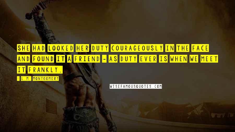 L.M. Montgomery Quotes: She had looked her duty courageously in the face and found it a friend - as duty ever is when we meet it frankly.