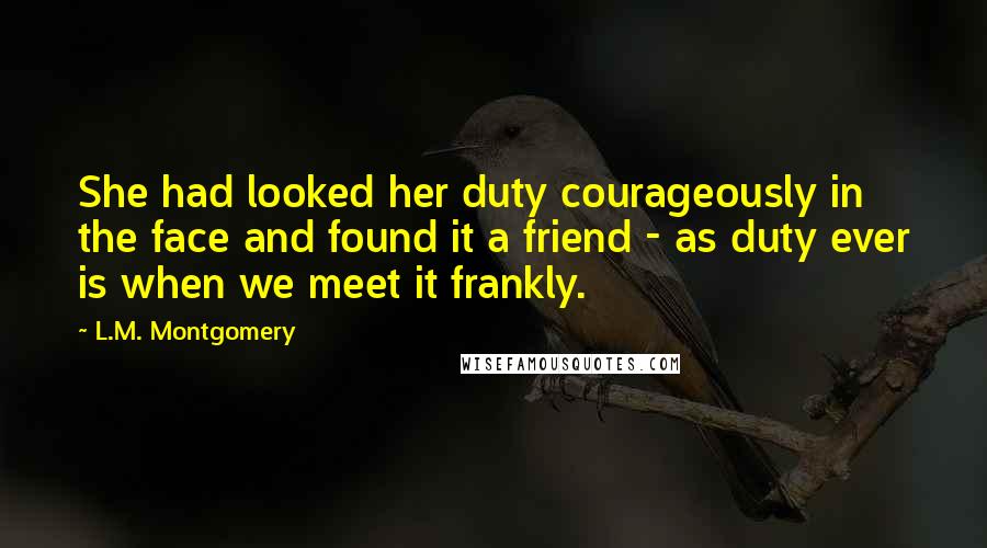 L.M. Montgomery Quotes: She had looked her duty courageously in the face and found it a friend - as duty ever is when we meet it frankly.