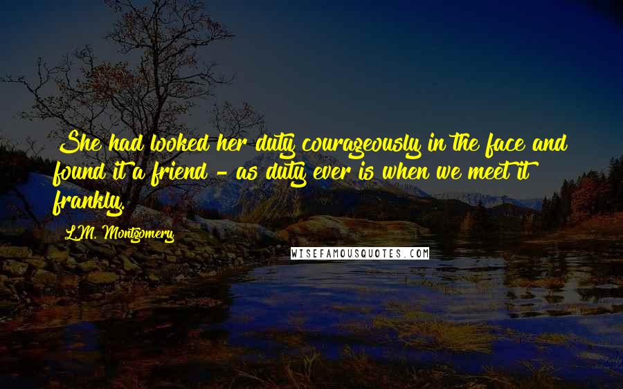 L.M. Montgomery Quotes: She had looked her duty courageously in the face and found it a friend - as duty ever is when we meet it frankly.