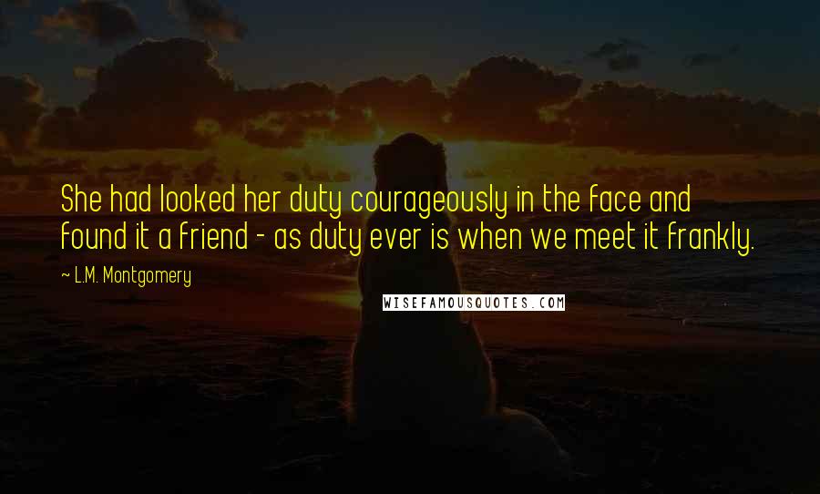 L.M. Montgomery Quotes: She had looked her duty courageously in the face and found it a friend - as duty ever is when we meet it frankly.