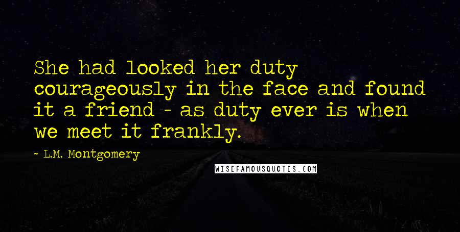 L.M. Montgomery Quotes: She had looked her duty courageously in the face and found it a friend - as duty ever is when we meet it frankly.