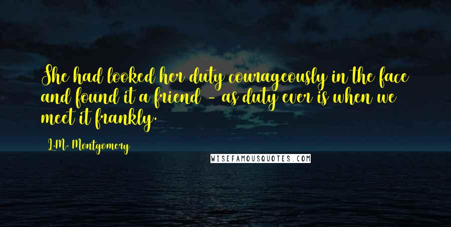 L.M. Montgomery Quotes: She had looked her duty courageously in the face and found it a friend - as duty ever is when we meet it frankly.