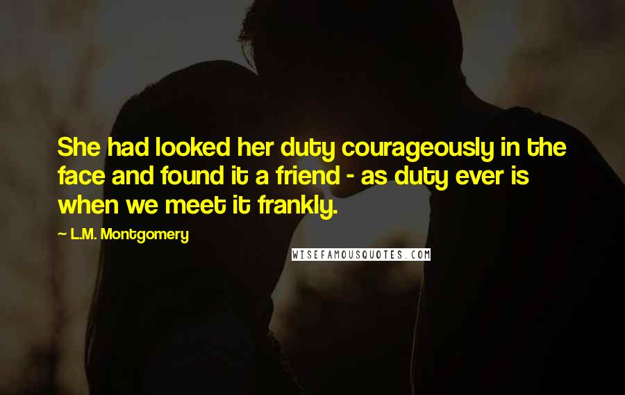 L.M. Montgomery Quotes: She had looked her duty courageously in the face and found it a friend - as duty ever is when we meet it frankly.