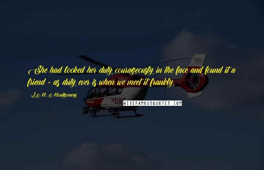 L.M. Montgomery Quotes: She had looked her duty courageously in the face and found it a friend - as duty ever is when we meet it frankly.